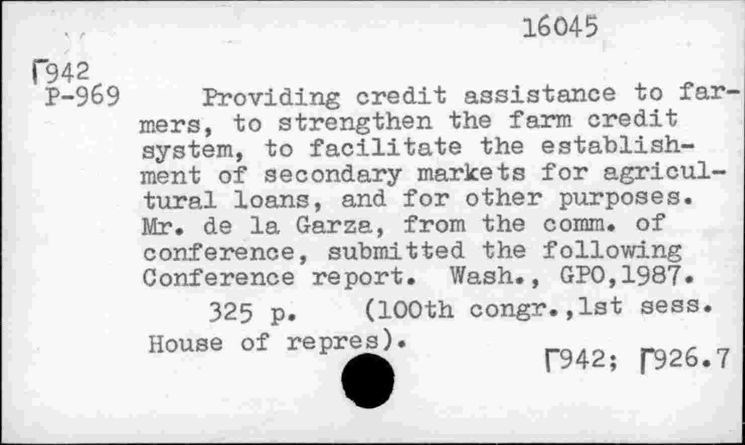 ﻿16045
F942
P-969
Providing credit assistance to farmers, to strengthen the farm credit system, to facilitate the establishment of secondary markets for agricultural loans, and for other purposes. Mr. de la Garza, from the comm, of conference, submitted the following Conference report. Wash., GPO,1987.
325 p. (100th congr.,lst sess. House of repres).	r942;